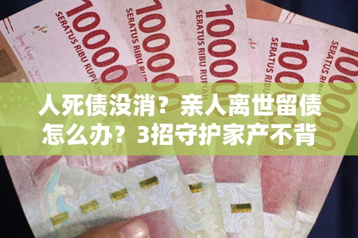 济南人死债没消？亲人离世留债怎么办？3招守护家产不背锅