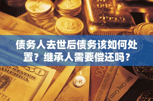 济南债务人去世后债务该如何处置？继承人需要偿还吗？