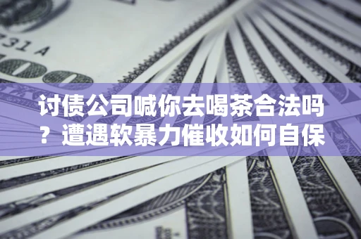 济南讨债公司喊你去喝茶合法吗？遭遇软暴力催收如何自保？