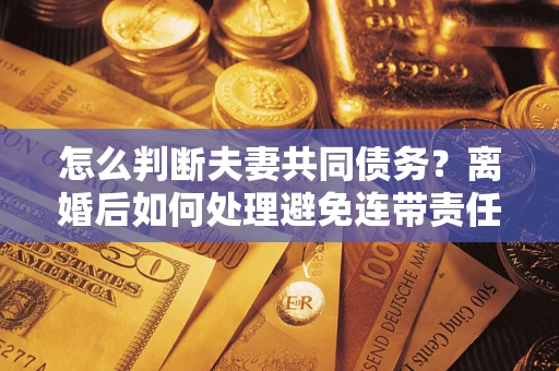 济南怎么判断夫妻共同债务？离婚后如何处理避免连带责任？