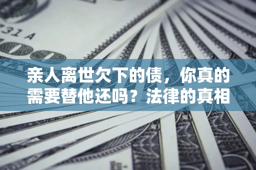 济南亲人离世欠下的债，你真的需要替他还吗？法律的真相或许与你想的不一样